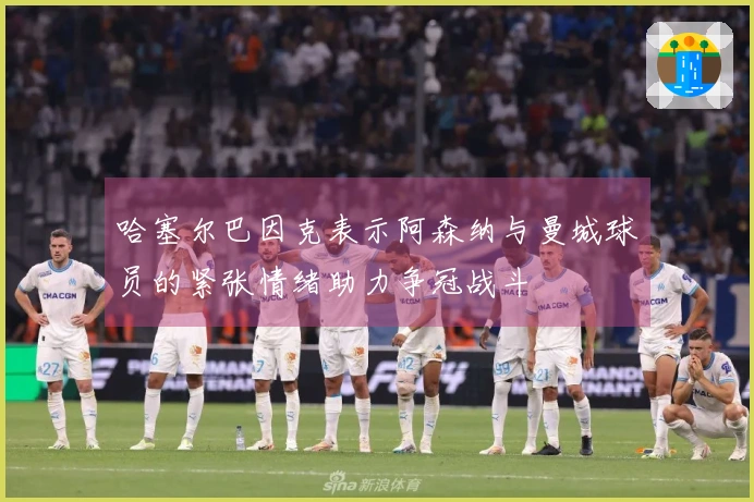 哈塞尔巴因克表示阿森纳与曼城球员的紧张情绪助力争冠战斗