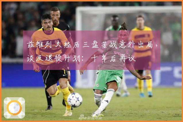 兹维列夫经历三盘苦战意外出局，谈及退役计划：十年后再议