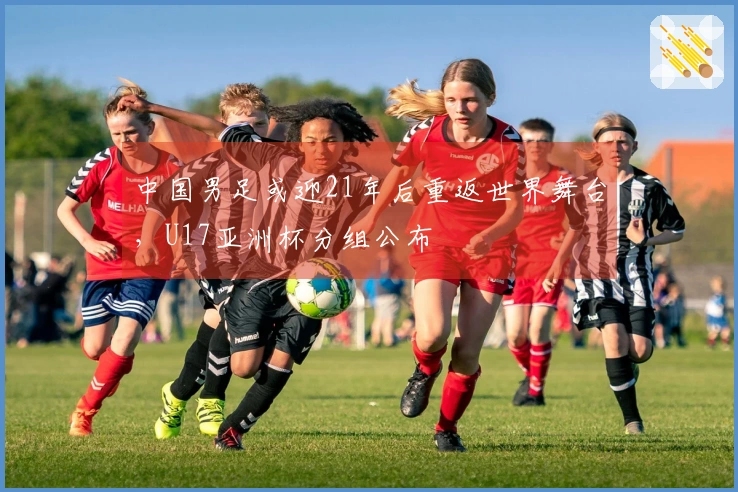 中国男足或迎21年后重返世界舞台，U17亚洲杯分组公布
