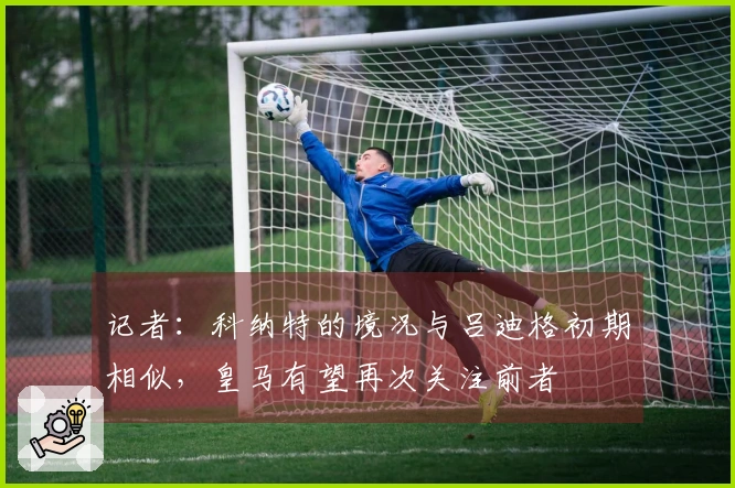 记者：科纳特的境况与吕迪格初期相似，皇马有望再次关注前者