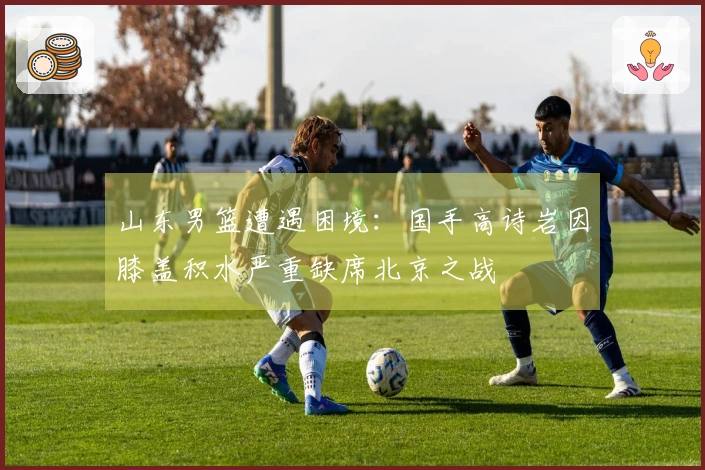 山东男篮遭遇困境：国手高诗岩因膝盖积水严重缺席北京之战