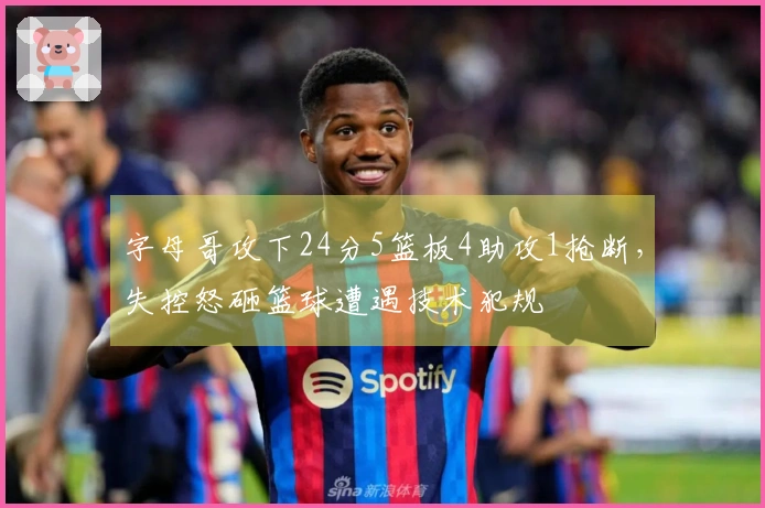 字母哥攻下24分5篮板4助攻1抢断，失控怒砸篮球遭遇技术犯规