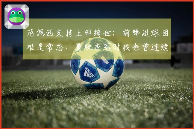 范佩西支持上田绮世：前锋进球困难是常态，曼联夺冠时我也曾连续10场无进球