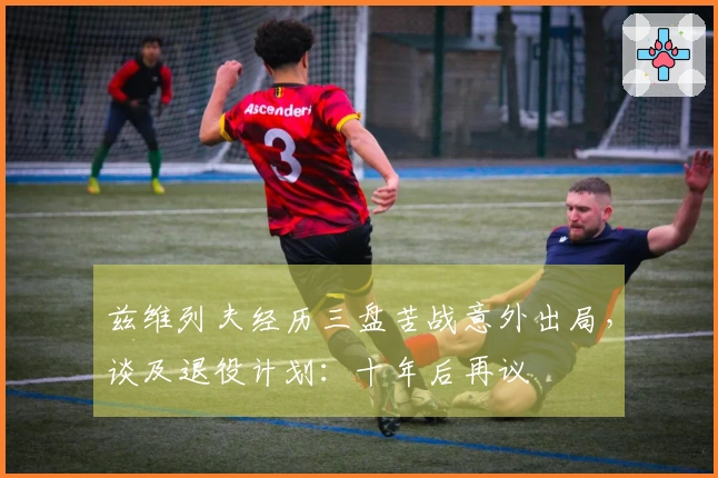 兹维列夫经历三盘苦战意外出局，谈及退役计划：十年后再议