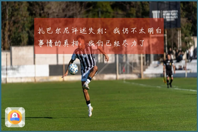 扎巴尔尼评述失利：我仍不太明白事情的真相，我们已经尽力了