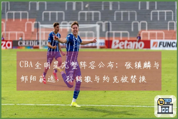 CBA全明星完整阵容公布：张镇麟与邹阳获选，孙铭徽与约克被替换