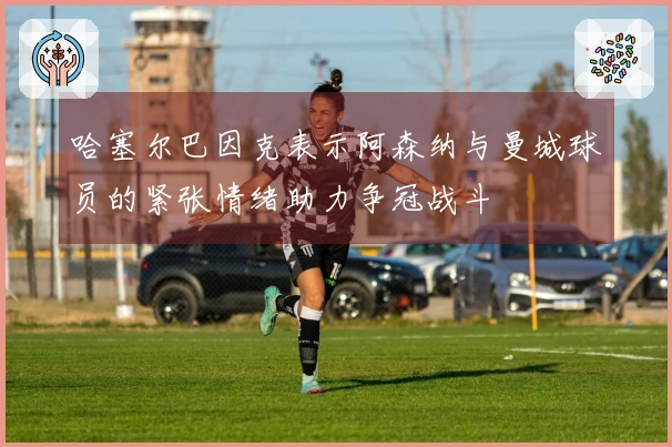 哈塞尔巴因克表示阿森纳与曼城球员的紧张情绪助力争冠战斗