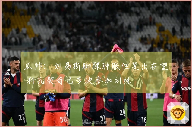 瓜帅：刘易斯脚踝肿胀但复出在望 科瓦契奇已多次参加训练