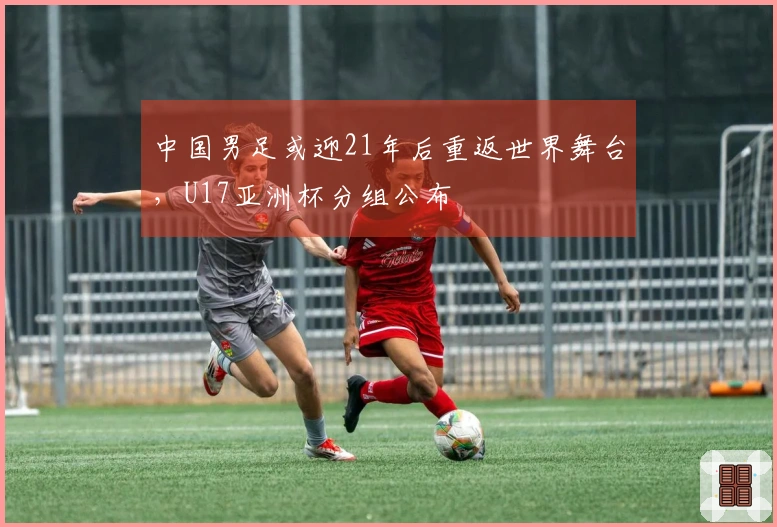 中国男足或迎21年后重返世界舞台，U17亚洲杯分组公布