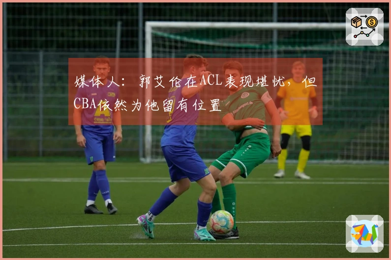 媒体人：郭艾伦在ACL表现堪忧，但CBA依然为他留有位置