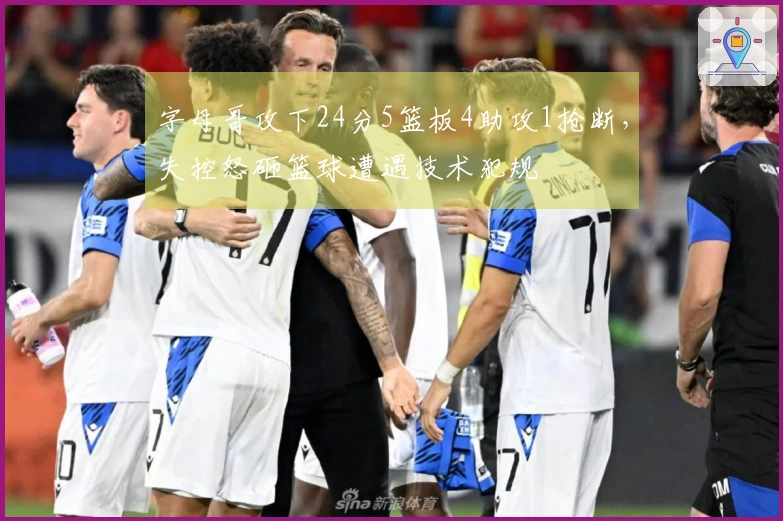 字母哥攻下24分5篮板4助攻1抢断，失控怒砸篮球遭遇技术犯规