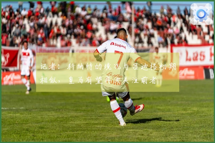 记者：科纳特的境况与吕迪格初期相似，皇马有望再次关注前者